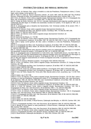 INSTRUÇÃO GERAL DO MISSAL ROMANO
Nova Edição Pg 57 de 56 Jun/2002
http://www.saojorgemartir.cjb.net
[81] Cf. II Conc. do Vaticano, Decr. sobre o ministério e a vida dos Presbíteros, Presbyterorum ordinis, 2; Const.
dogm. sobre a Igreja, Lumen gentium, 28.
[82] Cf. Paulo VI, Carta ap. Sacrum diaconatus ordinem, 18 Junho 1967: AAS 59 (1967) 697 704; Pontifical
Romano, Ordenação do bispo, dos presbíteros e diáconos, Segunda edição típica, Coimbra 1992, n. 173.
[83] II Conc. do Vaticano, Const. sobre a sagrada Liturgia, Sacrosanctum Concilium, 48; cf. S. Congregação dos
Ritos, Instr. Eucharisticum mysterium, 25 de Maio 1967, 12: AAS 59 (1967) 548-549.
[84] Cf. Código de Direito Canónico, cân. 910 § 2; Instrução interdicasterial sobre algumas questões acerca da
colaboração dos fiéis leigos no ministério dos sacerdotes, Ecclesia de mysterio, 15 de Agosto de 1997, art. 8:
AAS 89 (1997) 871.
[85] Cf. S. Congregação para a disciplina dos Sacramentos, Instr. Immensae caritatis, 29 de Janeiro 1973, 1:
AAS 65 (1973) 265-266.
[86] II Conc. do Vaticano, Const. sobre a sagrada Liturgia, Sacrosanctum Concilium, 24.
[87] Cf. S. Congregação dos Ritos, Instr. Musicam sacram, 5 de Março 1967, 19: AAS 59 (1967) 306.
[88] Cf. Ibidem, 21: AAS 59 (1967) 306-307.
[89] Cf. II Conc. do Vaticano, Const. sobre a sagrada Liturgia, Sacrosanctum Concilium, 22.
[90] Cf. Ibidem, 41.
[91] Cf. Cerimonial dos Bispos, nn. 119-186.
[92] Cf. II Conc. do Vaticano, Const. sobre a sagrada Liturgia, Sacrosanctum Concilium, 42; S. Congregação dos
Ritos, Instr. Eucharisticum mysterium, 25 de Maio 1967, 26: AAS 59 (1967) 555; II Conc. do Vaticano, Const.
dogm. sobre a Igreja, Lumen gentium, 28; Decr. sobre o ministério e a vida dos Presbíteros, Presbyterorum
ordinis, 5.
[93] Cf. S. Congregação dos Ritos, Instr. Eucharisticum mysterium, 25 de Maio 1967, 47: AAS 59 (1967) 565.
[94] Cf. S. Congregação dos Ritos, Ibidem, 26: AAS 59 (1967) 555; Instr. Musicam sacram, 5 de Março 1967, 16,
27: AAS 59 (1967) 305, 308.
[95] Cf. Instrução interdicasterial sobre algumas questões acerca da colaboração dos fiéis leigos no ministério
dos sacerdotes, Ecclesia de mysterio, 15 de Agosto de 1997, art. 6: AAS 89 (1997) 869.
[96] Cf. S. Congregação para os Sacramentos e o Culto divino, Instr. Inaestimabile donum, 3 de Abril 1980, 10:
AAS 72 (1980) 336; Instrução interdicasterial sobre algumas questões acerca da colaboração dos fiéis leigos no
ministério dos sacerdotes, Ecclesia de mysterio, 15 de Agosto de 1997, art. 8: AAS 89 (1997) 871.
[97] Cf. Rito para designar ocasionalmente um ministro da Sagrada Comunhão, no apêndice do Missal Romano,
Coimbra 1992, p. 1381.
[98] Cf. Paulo VI, Carta ap. Ministeria quaedam, 15 de Agosto 1972: AAS 64 (1972) 532.
[99] Cf. II Conc. do Vaticano, Const. sobre a sagrada Liturgia, Sacrosanctum Concilium, 57; Código de Direito
Canónico, cân. 902.
[100] Cf. S. Congregação dos Ritos, Instr. Eucharisticum mysterium, 25 de Maio 1967, 47: AAS 59 (1967) 566.
[101] Cf. Ibidem: AAS 59 (1967) 565.
[102] Cf. Bento XV, Const. Ap. Incruentum altaris sacrificium, 10 de Agosto 1915: AAS 7 (1915) 401-404.
[103] Cf. S. Congregação dos Ritos, Instr. Eucharisticum mysterium, 25 de Maio 1967, 32: AAS 59 (1967) 558.
[104] Cf. Conc. de Trento, Sessão XXI, 16 de Julho 1562, Decreto sobre a Com. eucarística, cap. 1-3: DS 1725-
1729.
[105] Cf. Ibidem, cap. 2: DS 1728.
[106] Cf. II Conc. do Vaticano, Const. sobre a sagrada Liturgia, Sacrosanctum Concilium, 122-124; Decr. sobre o
ministério e a vida dos Presbíteros, Presbyterorum ordinis, 5; S. Congregação dos Ritos, Instr. Inter Oecumenici,
26 de Setembro 1964, 90: AAS 56 (1964) 897; Instr. Eucharisticum mysterium, 25 de Maio 1967, 24: AAS 59
(1967) 554; Código de Direito Canónico, cân. 932 § 1.
[107] Cf. II Conc. do Vaticano, Const. sobre a sagrada Liturgia, Sacrosanctum Concilium, 123.
[108] Cf. S. Congregação dos Ritos, Instr. Eucharisticum mysterium, 25 de Maio 1967, 24: AAS 59 (1967) 554.
[109] Cf. II Conc. do Vaticano, Const. sobre a sagrada Liturgia, Sacrosanctum Concilium, 123, 129; S.
Congregação dos Ritos, Instr. Inter Oecumenici, 26 de Setembro 1964, n. 13c: AAS 56 (1964) 880.
[110] Cf. II Conc. do Vaticano, Const. sobre a sagrada Liturgia, Sacrosanctum Concilium, 123.
[111] Cf. II Conc. do Vaticano, Const. sobre a sagrada Liturgia, Sacrosanctum Concilium, 126; S. Congregação
dos Ritos, Instr. Inter Oecumenici, 26 de Setembro 1964, 91: AAS 56 (1964) 898.
[112] Cf. S. Congregação dos Ritos, Instr. Inter Oecumenici, 26 de Setembro 1964, 97-98: AAS 56 (1964) 899.
[113] Cf. Ibidem, 91: AAS 56 (1964) 898.
[114] Cf. Ibidem.
[115] Cf. Ibidem, 92: AAS 56 (1964) 899.
[116] Cf. Bênção do novo ambão, in Ritual Romano, Celebração das Bênçãos, nn. 900-918, Coimbra 1991, 345-
349.
[117] Cf. S. Congregação dos Ritos, Instr. Inter Oecumenici, 26 de Setembro 1964, 92: AAS 56 (1964) 898.
[118] Cf. Bênção da nova cátedra ou sede presidencial, in Ritual Romano, Celebração das Bênçãos, nn. 880-
899, Coimbra 1991, 339-344.
[119] Cf. S. Congregação dos Ritos, Instr. Inter Oecumenici, 26 de Setembro 1964, 92: AAS 56 (1964) 898.
[120] Cf. II Conc. do Vaticano, Const. sobre a sagrada Liturgia, Sacrosanctum Concilium, 32.
[121] Cf. S. Congregação dos Ritos, Instr. Musicam sacram, 5 de Março 1967, 23: AAS 59 (1967) 307.
[122] Cf. Ritual Romano, Celebração das Bênçãos, nn. 1052-1054, Coimbra 1991, 404.
 