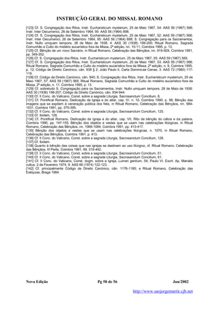 INSTRUÇÃO GERAL DO MISSAL ROMANO
Nova Edição Pg 58 de 56 Jun/2002
http://www.saojorgemartir.cjb.net
[123] Cf. S. Congregação dos Ritos, Instr. Eucharisticum mysterium, 25 de Maio 1967, 54: AAS 59 (1967) 568;
Instr. Inter Oecumenici, 26 de Setembro 1964, 95: AAS 56 (1964) 898.
[124] Cf. S. Congregação dos Ritos, Instr. Eucharisticum mysterium, 25 de Maio 1967, 52: AAS 59 (1967) 568;
Instr. Inter Oecumenici, 26 de Setembro 1964, 95: AAS 56 (1964) 898; S. Congregação para os Sacramentos,
Instr. Nullo umquam tempore, 28 de Maio de 1938, 4: AAS 30 (1938) 199-200; Ritual Romano, Sagrada
Comunhão e Culto do mistério eucarístico fora da Missa, 2ª edição, nn. 10-11, Coimbra 1995, p. 13.
[125] Cf. Bênção de um novo Sacrário, in Ritual Romano, Celebração das Bênçãos, nn. 919-929, Coimbra 1991,
pp. 349-352.
[126] Cf. S. Congregação dos Ritos, Instr. Eucharisticum mysterium, 25 de Maio 1967, 55: AAS 59 (1967) 569.
[127] Cf. S. Congregação dos Ritos, Instr. Eucharisticum mysterium, 25 de Maio 1967, 53: AAS 59 (1967) 568;
Ritual Romano, Sagrada Comunhão e Culto do mistério eucarístico fora da Missa, 2ª edição, n. 9, Coimbra 1995,
p. 12; Código de Direito Canónico, cân. 938 § 2; João Paulo II, Carta Dominicae Cenae, 3: AAS 72 (1980) 117-
119.
[128] Cf. Código de Direito Canónico, cân. 940; S. Congregação dos Ritos, Instr. Eucharisticum mysterium, 25 de
Maio 1967, 57: AAS 59 (1967) 569; Ritual Romano, Sagrada Comunhão e Culto do mistério eucarístico fora da
Missa, 2ª edição, n. 11, Coimbra 1995, p. 13.
[129] Cf. sobretudo S. Congregação para os Sacramentos, Instr. Nullo umquam tempore, 28 de Maio de 1938:
AAS 30 (1938) 198-207; Código de Direito Canónico, cân. 934-944.
[130] Cf. II Conc. do Vaticano, Const. sobre a sagrada Liturgia, Sacrosanctum Concilium, 8.
[131] Cf. Pontifical Romano, Dedicação da Igreja e do altar, cap. IV, n. 10, Coimbra 1990, p. 98; Bênção das
imagens que se expõem à veneração pública dos fiéis, in Ritual Romano, Celebração das Bênçãos, nn. 984-
1031, Coimbra 1991, pp. 375-395.
[132] Cf. II Conc. do Vaticano, Const. sobre a sagrada Liturgia, Sacrosanctum Concilium, 125.
[133] Cf. Ibidem, 128.
[134] Cf. Pontifical Romano, Dedicação da Igreja e do altar, cap. VII, Rito da bênção do cálice e da patena,
Coimbra 1990, pp. 147-155; Bênção dos objetos e vestes que se usam nas celebrações litúrgicas, in Ritual
Romano, Celebração das Bênçãos, nn. 1068-1084, Coimbra 1991, pp. 413-417.
[135] Bênção dos objetos e vestes que se usam nas celebrações litúrgicas, n. 1070, in Ritual Romano,
Celebração das Bênçãos, Coimbra 1991, p. 413.
[136] Cf. II Conc. do Vaticano, Const. sobre a sagrada Liturgia, Sacrosanctum Concilium, 128.
[137] Cf. Ibidem.
[138] Quanto à bênção das coisas que nas igrejas se destinam ao uso litúrgico, cf. Ritual Romano, Celebração
das Bênçãos, III Parte, Coimbra 1991, 99. 319-442.
[139] Cf. II Conc. do Vaticano, Const. sobre a sagrada Liturgia, Sacrosanctum Concilium, 51.
[140] Cf. II Conc. do Vaticano, Const. sobre a sagrada Liturgia, Sacrosanctum Concilium, 61.
[141] Cf. II Conc. do Vaticano, Const. dogm. sobre a Igreja, Lumen gentium, 54; Paulo VI, Exort. Ap. Marialis
cultus, 2 de Fevereiro 1974, 9: AAS 66 (1974) 122-123.
[142] Cf. principalmente Código de Direito Canónico, cân. 1176-1185; e Ritual Romano, Celebração das
Exéquias, Braga 1984.
 