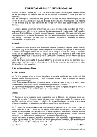 INSTRUÇÃO GERAL DO MISSAL ROMANO
Nova Edição Pg 9 de 56 Jun/2002
http://www.saojorgemartir.cjb.net
uma das partes da celebração. Onde for costume que o povo permaneça de joelhos desde o
fim da aclamação do Sanctus até ao fim da Oração eucarística, é bom que este se
mantenha.
Para se conseguir a uniformidade nos gestos e atitudes do corpo na celebração, os fiéis
devem obedecer às indicações que, no decurso da mesma, lhes forem dadas pelo diácono,
por um ministro leigo ou pelo sacerdote, de acordo com o que está estabelecido nos livros
litúrgicos.
44. Entre os gestos contam-se também: as ações e as procissões do sacerdote ao dirigir-se
para o altar com o diácono e os ministros; do diácono, antes da proclamação do Evangelho,
ao levar o Evangeliário ou Livro dos evangelhos para o ambão; dos fiéis ao levarem os dons
e ao aproximarem-se para a Comunhão. Convém que estas ações e procissões se realizem
com decoro, enquanto se executam os cânticos respectivos, segundo as normas
estabelecidas para cada caso.
O silêncio
45. Também se deve guardar, nos momentos próprios, o silêncio sagrado, como parte da
celebração [55]. A natureza deste silêncio depende do momento em que ele é observado no
decurso da celebração. Assim, no ato penitencial e a seguir ao convite à oração, o silêncio
destina-se ao recolhimento interior; a seguir às leituras ou à homilia, é para uma breve
meditação sobre o que se ouviu; depois da Comunhão, favorece a oração interior de louvor
e ação de graças.
Antes da própria celebração é louvável observar o silêncio na igreja, na sacristia e nos
lugares que lhes ficam mais próximos, para que todos se preparem para celebrar devota e
dignamente os ritos sagrados.
III. As várias partes da Missa
A) Ritos iniciais
46. Os ritos que precedem a liturgia da palavra – entrada, saudação, ato penitencial, Kírie
(Senhor, tende piedade de nós), Glória e oração coleta – têm o caráter de exórdio,
introdução e preparação.
É sua finalidade estabelecer a comunhão entre os fiéis reunidos e dispô-los para ouvirem
devidamente a palavra de Deus e celebrarem dignamente a Eucaristia.
Em algumas celebrações que, segundo as normas dos livros litúrgicos, se ligam à Missa, os
ritos iniciais omitem-se ou realizam-se de modo específico.
Entrada
47. Reunido o povo, enquanto entra o sacerdote com o diácono e os ministros, inicia-se o
cântico de entrada. A finalidade deste cântico é dar início à celebração, favorecer a união
dos fiéis reunidos e introduzi-los no mistério do tempo litúrgico ou da festa, e ao mesmo
tempo acompanhar a procissão de entrada do sacerdote e dos ministros.
48. O cântico de entrada é executado alternadamente pela schola e pelo povo, ou por um
cantor alternando com o povo, ou por toda a assembléia em conjunto, ou somente pela
schola. Pode utilizar-se ou a antífona com o respectivo salmo que vem no Gradual Romano
ou no Gradual simples, ou outro cântico apropriado à ação sagrada ou ao caráter do dia ou
do tempo, cujo texto tenha a aprovação da Conferência Episcopal[56].
Se não há cântico de entrada, recita-se a antífona que vem no Missal, ou por todos os fiéis,
ou por alguns deles, ou por um leitor; ou então pelo próprio sacerdote, que também pode
adaptá-la à maneira de admonição inicial (cf. n. 31).
 