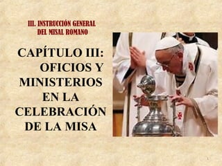 III. INSTRUCCIÓN GENERAL
DEL MISAL ROMANO
1
CAPÍTULO III:
OFICIOS Y
MINISTERIOS
EN LA
CELEBRACIÓN
DE LA MISA
 