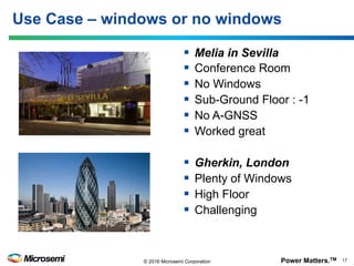 Power Matters.TM 17© 2016 Microsemi Corporation
Use Case – windows or no windows
§  Melia in Sevilla
§  Conference Room
§  No Windows
§  Sub-Ground Floor : -1
§  No A-GNSS
§  Worked great
§  Gherkin, London
§  Plenty of Windows
§  High Floor
§  Challenging
 