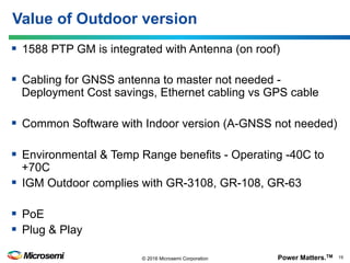 Power Matters.TM 19© 2016 Microsemi Corporation
§  1588 PTP GM is integrated with Antenna (on roof)
§  Cabling for GNSS antenna to master not needed -
Deployment Cost savings, Ethernet cabling vs GPS cable
§  Common Software with Indoor version (A-GNSS not needed)
§  Environmental & Temp Range benefits - Operating -40C to
+70C
§  IGM Outdoor complies with GR-3108, GR-108, GR-63
§  PoE
§  Plug & Play
Value of Outdoor version
 