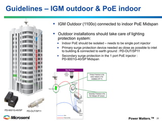 Power Matters.TM 20© 2016 Microsemi Corporation
§  IGM Outdoor (1100o) connected to indoor PoE Midspan
§  Outdoor installations should take care of lighting
protection system:
•  Indoor PoE should be isolated – needs to be single port injector
•  Primary surge protection device needed as close as possible to inlet
to building & connected to earth ground : PD-OUT/SP11
•  Secondary surge protection in the 1 port PoE injector :
PD-9001G-40/SP Midspan
Guidelines – IGM outdoor & PoE indoor
PD-9001G-40/SP PD-OUT/SP11
 
