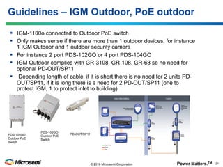 Power Matters.TM 21© 2016 Microsemi Corporation
§  IGM-1100o connected to Outdoor PoE switch
§  Only makes sense if there are more than 1 outdoor devices, for instance
1 IGM Outdoor and 1 outdoor security camera
§  For instance 2 port PDS-102GO or 4 port PDS-104GO
§  IGM Outdoor complies with GR-3108, GR-108, GR-63 so no need for
optional PD-OUT/SP11
§  Depending length of cable, if it is short there is no need for 2 units PD-
OUT/SP11, if it is long there is a need for 2 PD-OUT/SP11 (one to
protect IGM, 1 to protect inlet to building)
Guidelines – IGM Outdoor, PoE outdoor
PD-OUT/SP11
PDS-102GO
Outdoor PoE
Switch
PDS-104GO
Outdoor PoE
Switch
 