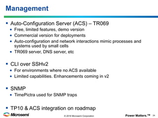 Power Matters.TM 24© 2016 Microsemi Corporation
§  Auto-Configuration Server (ACS) – TR069
•  Free, limited features, demo version
•  Commercial version for deployments
•  Auto-configuration and network interactions mimic processes and
systems used by small cells
•  TR069 server, DNS server, etc
§  CLI over SSHv2
•  For environments where no ACS available
•  Limited capabilities. Enhancements coming in v2
§  SNMP
•  TimePictra used for SNMP traps
§  TP10 & ACS integration on roadmap
Management
 