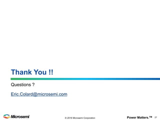 Power Matters.TM 27© 2016 Microsemi Corporation
Microsemi Corporation (MSCC) offers a comprehensive portfolio of semiconductor and system solutions for
communications, defense & security, aerospace and industrial markets. Products include high-performance and radiation-
hardened analog mixed-signal integrated circuits, FPGAs, SoCs and ASICs; power management products; timing and
synchronization devices and precise time solutions, setting the world's standard for time; voice processing devices; RF
solutions; discrete components; enterprise storage and communication solutions, security technologies and scalable anti-
tamper products; Ethernet solutions; Power-over-Ethernet ICs and midspans; as well as custom design capabilities and
services. Microsemi is headquartered in Aliso Viejo, Calif., and has approximately 4,800 employees globally.
Learn more at www.microsemi.com
©2016 Microsemi Corporation. All rights reserved. Microsemi and the Microsemi logo are registered trademarks of Microsemi Corporation. All other
trademarks and service marks are the property of their respective owners.
Microsemi makes no warranty, representation, or guarantee regarding the information contained herein or the suitability of its products and services for any
particular purpose, nor does Microsemi assume any liability whatsoever arising out of the application or use of any product or circuit. The products sold
hereunder and any other products sold by Microsemi have been subject to limited testing and should not be used in conjunction with mission-critical
equipment or applications. Any performance specifications are believed to be reliable but are not verified, and Buyer must conduct and complete all
performance and other testing of the products, alone and together with, or installed in, any end-products. Buyer shall not rely on any data and performance
specifications or parameters provided by Microsemi. It is the Buyer’s responsibility to independently determine suitability of any products and to test and
verify the same. The information provided by Microsemi hereunder is provided “as is, where is” and with all faults, and the entire risk associated with such
information is entirely with the Buyer. Microsemi does not grant, explicitly or implicitly, to any party any patent rights, licenses, or any other IP rights,
whether with regard to such information itself or anything described by such information. Information provided in this document is proprietary to Microsemi,
and Microsemi reserves the right to make any changes to the information in this document or to any products and services at any time without notice.
Microsemi Corporate Headquarters
One Enterprise, Aliso Viejo, CA 92656 USA
Within the USA: +1 (800) 713-4113
Outside the USA: +1 (949) 380-6100
Sales: +1 (949) 380-6136
Fax: +1 (949) 215-4996
email: sales.support@microsemi.com
www.microsemi.com
Thank You!
 