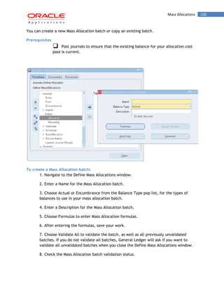 Mass Allocations 100 
You can create a new Mass Allocation batch or copy an existing batch. 
Prerequisites 
Post journals to ensure that the existing balance for your allocation cost pool is current. 
To create a Mass Allocation batch: 
1. Navigate to the Define Mass Allocations window. 
2. Enter a Name for the Mass Allocation batch. 
3. Choose Actual or Encumbrance from the Balance Type pop list, for the types of balances to use in your mass allocation batch. 
4. Enter a Description for the Mass Allocation batch. 
5. Choose Formulas to enter Mass Allocation formulas. 
6. After entering the formulas, save your work. 
7. Choose Validate All to validate the batch, as well as all previously unvalidated batches. If you do not validate all batches, General Ledger will ask if you want to validate all unvalidated batches when you close the Define Mass Allocations window. 
8. Check the Mass Allocation batch validation status.  