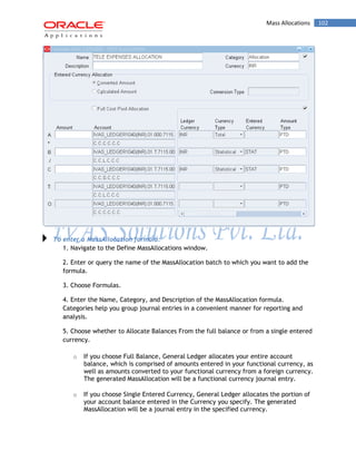 Mass Allocations 102 
To enter a MassAllocation formula: 
1. Navigate to the Define MassAllocations window. 
2. Enter or query the name of the MassAllocation batch to which you want to add the formula. 
3. Choose Formulas. 
4. Enter the Name, Category, and Description of the MassAllocation formula. Categories help you group journal entries in a convenient manner for reporting and analysis. 
5. Choose whether to Allocate Balances From the full balance or from a single entered currency. 
o If you choose Full Balance, General Ledger allocates your entire account balance, which is comprised of amounts entered in your functional currency, as well as amounts converted to your functional currency from a foreign currency. The generated MassAllocation will be a functional currency journal entry. 
o If you choose Single Entered Currency, General Ledger allocates the portion of your account balance entered in the Currency you specify. The generated MassAllocation will be a journal entry in the specified currency.  