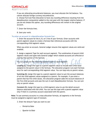 Mass Allocations 103 
If you are allocating encumbrance balances, you must allocate the full balance. You cannot allocate foreign currency encumbrances. 
6. Choose Full Cost Pool Allocation to have any rounding difference resulting from the MassAllocation computation added to the cost pool with the largest relative balance. If you do not choose this option, any rounding differences will remain in the original account. 
7. Enter the formula lines. 
8. Save your work. 
To enter an account in a MassAllocation formula line: 
1. Enter the account for the A, B, or C line of your formula. Enter accounts with parent segment values to create a formula that references accounts with the corresponding child segment values. 
When you enter an account, General Ledger ensures that segment values are valid and enabled. 
2. Assign a segment Type for each account segment. The combination of parent/child segment values and types tells General Ledger which related accounts are affected or used by that portion of the formula. 
You can assign one the following segment types to each segment: 
Looping (L): Assign this type to a parent segment value to include each child value assigned to the parent value in the formula. The allocation program runs each formula once for each corresponding child segment value. You can loop only on parent values. 
Summing (S): Assign this type to a parent segment value to sum the account balances of all the child segment values assigned to a parent. For example, if you enter a parent that has five child values, the allocation program adds the account balances of the five child accounts and uses the sum in each MassAllocation formula. You can sum only on parent values. 
Constant (C): Assign this type to a child segment value to use the detail account balance associated with the child. You can use this type with a parent segment value only if there is a summary account associated with the parent. 
Note: To use summary accounts in a mass allocation formula, all segments in the formula must be assigned a segment type of Constant. 
3. Enter the Amount Type you want to use: 
o Period-to-Date 
o Quarter-to-Date  