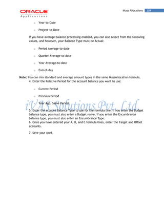 Mass Allocations 104 
o Year-to-Date 
o Project-to-Date 
If you have average balance processing enabled, you can also select from the following values, and however, your Balance Type must be Actual: 
o Period Average-to-date 
o Quarter Average-to-date 
o Year Average-to-date 
o End-of-day 
Note: You can mix standard and average amount types in the same MassAllocation formula. 
4. Enter the Relative Period for the account balance you want to use: 
o Current Period 
o Previous Period 
o Year Ago, Same Period 
5. Enter the account Balance Type to use for the formula line. If you enter the Budget balance type, you must also enter a Budget name. If you enter the Encumbrance balance type, you must also enter an Encumbrance Type. 
6. Once you have entered your A, B, and C formula lines, enter the Target and Offset accounts. 
7. Save your work. 
 