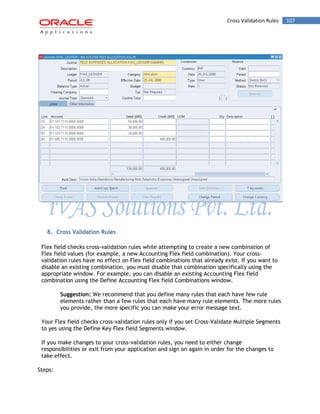 Cross Validation Rules 107 
8. Cross Validation Rules 
Flex field checks cross-validation rules while attempting to create a new combination of Flex field values (for example, a new Accounting Flex field combination). Your cross- validation rules have no effect on Flex field combinations that already exist. If you want to disable an existing combination, you must disable that combination specifically using the appropriate window. For example, you can disable an existing Accounting Flex field combination using the Define Accounting Flex field Combinations window. 
Suggestion: We recommend that you define many rules that each have few rule elements rather than a few rules that each have many rule elements. The more rules you provide, the more specific you can make your error message text. 
Your Flex field checks cross-validation rules only if you set Cross-Validate Multiple Segments to yes using the Define Key Flex field Segments window. 
If you make changes to your cross-validation rules, you need to either change responsibilities or exit from your application and sign on again in order for the changes to take effect. 
Steps:  