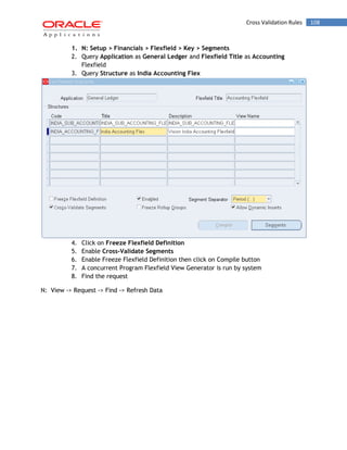 Cross Validation Rules 108 
1. N: Setup > Financials > Flexfield > Key > Segments 
2. Query Application as General Ledger and Flexfield Title as Accounting Flexfield 
3. Query Structure as India Accounting Flex 
4. Click on Freeze Flexfield Definition 
5. Enable Cross-Validate Segments 
6. Enable Freeze Flexfield Definition then click on Compile button 
7. A concurrent Program Flexfield View Generator is run by system 
8. Find the request 
N: View -> Request -> Find -> Refresh Data 
 
