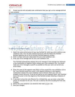 To define cross-validation rules: 110 
11. Create journal with excluded code combination then your get a error message defined in rules as below 
To define cross-validation rules: 
1. Select the name and structure of your key flexfield for which you wish to define cross- validation rules. Your list only contains structures with the field Cross-Validate Multiple Segments set to Yes on the Key Flexfield Segments window. 
2. Enter a unique name and a description for your cross-validation rule. 
3. Enter your error message text for this cross-validation rule. 
Your flexfield automatically displays this error message on the message line whenever a new combination of segment values violates your cross-validation rule. You should make your error messages as specific as possible so that your users can correct any errors easily. 
4. Enter the name of the segment most likely to have caused this cross-validation rule to fail. Your flexfield leaves the cursor in this segment whenever a new segment combination violates this cross-validation rule to indicate where your user can probably correct the error. If you do not specify an error segment name, your Flexfield leaves the cursor in the first segment of the flexfield window following a violation of this rule. 
5. If you want to have the rule effective for a limited time, you can enter a start date and/or an end date for the rule. The rule is valid for the time including the From and To dates. 
6. Define the cross-validation rule elements that make up your rule. 
7. Save your changes.  