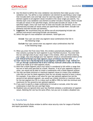 Security Rule 111 
8. Use this block to define the cross-validation rule elements that make up your cross- validation rule. You define a cross-validation rule element by specifying a value range that includes both a low and high value for each key segment. A cross-validation rule element applies to all segment values included in the value ranges you specify. You identify each cross-validation rule element as either Include or Exclude, where Include includes all values in the specified ranges, and Exclude excludes all values in the specified ranges. Every rule must have at least one Include rule element, since a rule automatically excludes all values unless you specifically include them. Exclude rule elements override Include rule elements. 
9. Suggestion: We recommend that you define one all-encompassing Include rule element and several restricting Exclude rule elements. 
10. Select the type of cross-validation rule element. Valid types are: 
Include 
Your user can enter any segment value combinations that fall in the following range. 
Exclude 
Your user cannot enter any segment value combinations that fall in the following range. 
11. When you enter the From (low) field, this window automatically displays a window that contains a prompt for each segment in your flexfield structure. You enter both the low and high ends of your value range in this window. After you finish entering your ranges, this zone displays your low segment values in concatenated window in the Low field and displays your high segment values similarly in the High field. 
12. Enter the low end and the high end of your segment combination range. Neither the low nor the high combination has to be a valid key flexfield combination, nor do they need to be made up of valid segment values. 
13. Note that a blank segment value (null value) is considered to fall within a range that has one or both ends specified as a blank. However, if all of your segments require a value, you would not be able to create a combination with a blank segment anyhow. 
14. You may use blank minimum or maximum segment values to create cross-validation rules that can test for blank segments (that are not already required to have a value). For example, if you allow a null value for your last optional segment but not the second-to-last optional segment, you would use a blank minimum or maximum value for the last segment but fill in a value (such as 000 or 999) for both the minimum and maximums for the second-to-last optional segment. 
15. If you want to specify a single combination to include or exclude, enter the same combination in both the Low and High fields. 
16. Disabled rules are ignored when your key flexfield validates a combination of segment values. Deleting the rule has the same effect, but you can re-enable a disabled rule. 
9. Security Rule 
Use the Define Security Rules window to define value security rules for ranges of flexfield and report parameter values.  