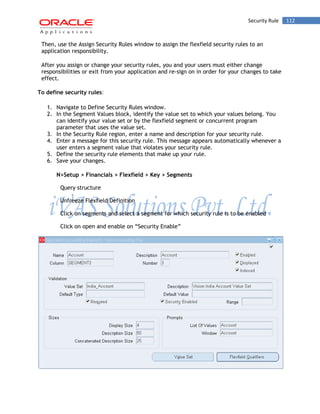 Security Rule 112 
Then, use the Assign Security Rules window to assign the flexfield security rules to an application responsibility. 
After you assign or change your security rules, you and your users must either change responsibilities or exit from your application and re-sign on in order for your changes to take effect. 
To define security rules: 
1. Navigate to Define Security Rules window. 
2. In the Segment Values block, identify the value set to which your values belong. You can identify your value set or by the flexfield segment or concurrent program parameter that uses the value set. 
3. In the Security Rule region, enter a name and description for your security rule. 
4. Enter a message for this security rule. This message appears automatically whenever a user enters a segment value that violates your security rule. 
5. Define the security rule elements that make up your rule. 
6. Save your changes. 
N>Setup > Financials > Flexfield > Key > Segments 
Query structure 
Unfreeze Flexfield Definition 
Click on segments and select a segment for which security rule is to be enabled 
Click on open and enable on “Security Enable” 
 
