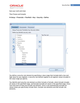 Security Rule 113 
Save your work and close 
Then Freeze and Compile 
N>Setup > Financials > Flexfield > Key > Security > Define 
You define a security rule element by specifying a value range that includes both a low and high value for your segment. A security rule element applies to all segment values included in the value range you specify. 
You identify each security rule element as either Include or Exclude, where Include includes all values in the specified range, and Exclude excludes all values in the specified range. Every rule must have at least one Include rule element, since a rule automatically excludes all values unless you specifically include them. Exclude rule elements override Include rule elements.  