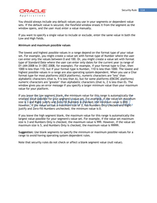 Security Rule 114 
You should always include any default values you use in your segments or dependent value sets. If the default value is secured, the flexfield window erases it from the segment as the window opens, and the user must enter a value manually. 
If you want to specify a single value to include or exclude, enter the same value in both the Low and High fields. 
Minimum and maximum possible values 
The lowest and highest possible values in a range depend on the format type of your value set. For example, you might create a value set with format type of Number where the user can enter only the values between 0 and 100. Or, you might create a value set with format type of Standard Date where the user can enter only dates for the current year (a range of 01-JAN-2008 to 31-DEC-2008, for example). For example, if your format type is Char, then 1000 is less than 110, but if your format type is Number, 110 is less than 1000. The lowest and highest possible values in a range are also operating system dependent. When you use a Char format type for most platforms (ASCII platforms), numeric characters are "less" than alphabetic characters (that is, 9 is less than A), but for some platforms (EBCDIC platforms) numeric characters are "greater" than alphabetic characters (that is, Z is less than 0). The window gives you an error message if you specify a larger minimum value than your maximum value for your platform. 
If you leave the low segment blank, the minimum value for this range is automatically the smallest value possible for your segment's value set. For example, if the value set maximum size is 3 and Right-justify and Zero-fill Numbers is checked, the minimum value is 000. However, if the value set has a maximum size of 3, has Numbers Only checked and Right- justify and Zero-fill Numbers unchecked, the minimum value is 0. 
If you leave the high segment blank, the maximum value for this range is automatically the largest value possible for your segment's value set. For example, if the value set maximum size is 3 and Numbers Only is checked, the maximum value is 999. However, if the value set maximum size is 5, and Numbers Only is checked, the maximum value is 99999. 
Suggestion: Use blank segments to specify the minimum or maximum possible values for a range to avoid having operating system dependent rules. 
Note that security rules do not check or affect a blank segment value (null value).  