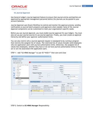 Journal Approval 118 
10. Journal Approval 
Use General Ledger's Journal Approval feature to ensure that journal entries and batches are approved by appropriate management personnel before the journals can be posted to your account balances. 
Journal Approval uses Oracle Workflow to control and monitor the approval process, sending notifications to journal batch preparers and approvers when needed. Some of the Journal Approval components can be customized to meet your organization's specific needs. 
Before you use Journal Approval, you must enable journal approval for your ledgers. You must also set up your journal sources to use journal approval. Finally, you must create an approval hierarchy and define your approver authorization limits. 
You can also restrict who a journal approval request is reassigned to by running a program that restricts the assignee list of values. The restricted list of values includes valid employees who are application users with journal authorization limits. Otherwise, the assignee list of values lists employees, whether they have or do not have journal authorization limits or they are or are not associated with application users. 
STEP 1: Add “US HRMS Manager” to user ID “IVAS11” then save and close 
STEP 2: Switch to US HRMS Manager Responsibility  