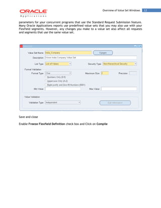 Overview of Value Set Windows 12 
parameters for your concurrent programs that use the Standard Request Submission feature. Many Oracle Applications reports use predefined value sets that you may also use with your Flexfield segments. However, any changes you make to a value set also affect all requests and segments that use the same value set. 
Save and close 
Enable Freeze Flexfield Definition check box and Click on Compile 
 