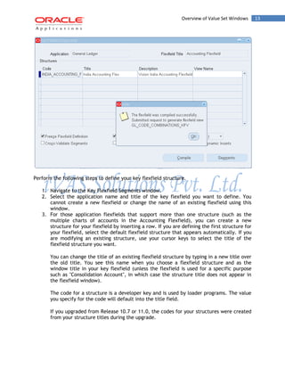 Overview of Value Set Windows 13 
Perform the following steps to define your key flexfield structure. 
1. Navigate to the Key Flexfield Segments window. 
2. Select the application name and title of the key flexfield you want to define. You cannot create a new flexfield or change the name of an existing flexfield using this window. 
3. For those application flexfields that support more than one structure (such as the multiple charts of accounts in the Accounting Flexfield), you can create a new structure for your flexfield by inserting a row. If you are defining the first structure for your flexfield, select the default flexfield structure that appears automatically. If you are modifying an existing structure, use your cursor keys to select the title of the flexfield structure you want. 
You can change the title of an existing flexfield structure by typing in a new title over the old title. You see this name when you choose a flexfield structure and as the window title in your key flexfield (unless the flexfield is used for a specific purpose such as "Consolidation Account", in which case the structure title does not appear in the flexfield window). 
The code for a structure is a developer key and is used by loader programs. The value you specify for the code will default into the title field. 
If you upgraded from Release 10.7 or 11.0, the codes for your structures were created from your structure titles during the upgrade.  