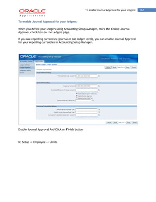 To enable Journal Approval for your ledgers: 132 
To enable Journal Approval for your ledgers: 
When you define your ledgers using Accounting Setup Manager, mark the Enable Journal Approval check box on the Ledgers page. 
If you use reporting currencies (journal or sub ledger level), you can enable Journal Approval for your reporting currencies in Accounting Setup Manager. 
Enable Journal Approval And Click on Finish button 
N: Setup -> Employee -> Limits  