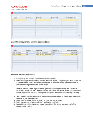To enable Journal Approval for your ledgers: 133 
Enter the Employee name and limit as shown below 
To define authorization limits: 
1. Navigate to the Journal Authorization Limits window. 
2. Enter the ledger in the Ledger column. You can select a ledger in your data access set if you have read/write access to at least one or more balancing segment values or management segment values in the ledger. 
Note: If you use reporting currencies (journal or sub ledger level), you can enter a reporting currency in the Ledger column if you have read/write access to one or more balancing segment values or management segment values in the reporting currency. 
3. The Currency column defaults to the currency of the ledger or reporting currency you entered in the previous step. 
4. Enter the Employee name, or select it from the list of values. 
5. Enter the amount of the employee's Authorization Limit. 
6. Repeat the previous two steps for each employee for whom you want to define authorization limits.  