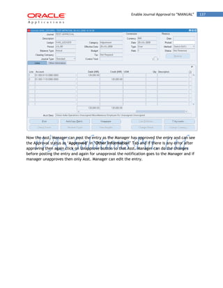 Enable Journal Approval to “MANUAL” 137 
Now the Asst. Manager can post the entry as the Manager has approved the entry and can see the Approval status as „Approved‟ in „Other Information‟ Tab and if there is any error after approving then again click on Unapprove button so that Asst. Manager can do the changes before posting the entry and again for unapproval the notification goes to the Manager and if manager unapproves then only Asst. Manager can edit the entry. 
 
