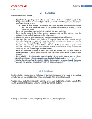Budgeting 138 
VI. Budgeting 
Overview of defining budgets 
1. Specify the Budget Organization for the account to which you want to budget. If the budget organization is password-protected, you must enter the password before you can enter budget journals. 
a. Note: If your Budget Organization has been secured using definition access sets, you must have Use access to the Budget Organization to be able to use it for budget entry. 
2. Enter the range of Accounting Periods to which you want to budget. 
3. Enter the Currency of the budget amounts you are entering. The accounts must be assigned to the budget organization for this currency. 
4. Choose the Journal Mode tab to enter budget amounts in a journal format. 
5. You can also use Single Row Mode or Worksheet Mode to enter budget journal amounts. However, you can only generate budget journals from these entry modes when you use the Enter Budget Journals window. 
6. You can also use Single Row Mode or Worksheet Mode to enter budget journal amounts. However, you can only generate budget journals from these entry modes when you use the Enter Budget Journals window. 
7. Enter or query the Account to which you want to budget. You can also switch to Worksheet Mode to easily query accounts, then return to Journal Mode to enter budget journals. 
8. Enter a Debit or Credit amount for each period. Do not enter journal amounts if you want to use budget rules to calculate and distribute budget amounts. 
9. Choose Create Journals to create a budget journal batch. If you are using budgetary control, you specify a funds action when you create the batch. 
6a. Defining Budget 
Create a budget to represent a collection of estimated amounts for a range of accounting periods. You can use AutoCopy to create a new budget from an existing budget. 
You can create budget hierarchies by assigning lower-level budgets to a master budget. This enables you to track budgeted amounts against your control budget. 
N: Setup -> Financials -> Accounting Setup Manager -> Accounting Setups  