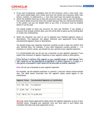 Overview of Value Set Windows 14 
4. If you want to generate a database view for this structure, enter a view name. Your view name should begin with a letter and must not contain any characters other than letters, numbers, or underscores (_ ). Your view name must not contain any spaces. 
5. Check the Enabled check box so that this structure may be used in your key flexfield. You cannot delete structures from this window because they are referenced elsewhere in the system, but you can disable them at any time. A structure must be enabled before it can be used. 
You should enable at least one structure for each key flexfield. If you disable a structure that already contains data, you will not be able to query up the existing data or create new combinations. 
6. Select the character you want to use to separate your flexfield segment values or descriptions. This separator will appear whenever your application forms display concatenated segment values or descriptions. 
You should choose your separator character carefully so that it does not conflict with your flexfield data. For example, if your data frequently contains periods ( . ) in monetary or numeric values, you should not use a period as your segment separator. 
It is recommended that you do not use a character as your segment separator if you expect that character to appear frequently in your segment values or descriptions. 
If you do use a character that appears in your segment values or descriptions, then that character will be preceded by a backslash () when it appears in a value or a description. A backslash in your values will be preceded by another backslash. 
Note: Do not use a backslash as your segment separator. 
For example, say the segment separator is a period (.) and your values contain periods also. The table below illustrates how the segment values would appear in the combination. Segment Values Concatenated Segments as Combination 
"1.2", "34", "5.6" 
"1.2.34.5.6" 
"1", "2.34", "5.6" 
"1.2.34.5.6" 
"1.2", "34.5", "6" 
"1.2.34.5.6" 
Warning: Some Oracle Applications tables store the segment separator as part of your flexfield values. Changing your separator once you have data in such tables may invalidate that data and cause application errors.  