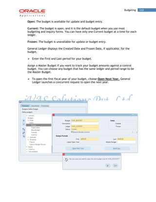 Budgeting 142 
Open: The budget is available for update and budget entry. 
Current: The budget is open, and it is the default budget when you use most budgeting and inquiry forms. You can have only one Current budget at a time for each ledger. 
Frozen: The budget is unavailable for update or budget entry. 
General Ledger displays the Created Date and Frozen Date, if applicable, for the budget. 
 Enter the First and Last period for your budget. 
Assign a Master Budget if you want to track your budget amounts against a control budget. You can choose any budget that has the same ledger and period range to be the Master Budget. 
 To open the first fiscal year of your budget, choose Open Next Year. General Ledger launches a concurrent request to open the next year. 
 