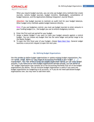 6b. Defining Budget Organizations 144 
When you require budget journals, you can only use budget entry methods that create journals, namely budget journals, budget transfers, MassBudgets, consolidation of budget balances, and the Applications Desktop Integrator's Journal Wizard. 
Attention: Use budget journals to maintain an audit trail for your budget balances. Other budget entry methods update budget balances directly. 
Note: If you use budgetary control, you must use budget journals to enter amounts in your funding budget (i.e., the budget you use to enforce budgetary control). 
6. Enter the First and Last period for your budget. 
7. Assign a Master Budget if you want to track your budget amounts against a control budget. You can choose any budget that has the same ledger and period range to be the Master Budget. 
8. To open the first fiscal year of your budget, choose Open Next Year. General Ledger launches a concurrent request to open the next year. 
6b. Defining Budget Organizations 
Use this window to define budget organizations or update existing budget organizations. You can review, assign, delete or copy ranges of Accounting Flexfields to your budget organizations. You must define at least one budget organization before you can enter budget amounts. If you have one or more budget organizations defined already, you can define an "All" budget organization that contains all of the Accounting Flexfields from all of the budget organizations you define. This all-inclusive budget organization is useful if you want one budget organization for budgeting to all accounts, or if you do not need specialized budget organizations now, but may want to add them later. 
 