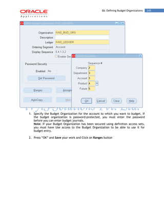 6b. Defining Budget Organizations 145 
1. Specify the Budget Organization for the account to which you want to budget. If the budget organization is password-protected, you must enter the password before you can enter budget journals. 
Note: If your Budget Organization has been secured using definition access sets, you must have Use access to the Budget Organization to be able to use it for budget entry. 
2. Press “OK” and Save your work and Click on Ranges button  