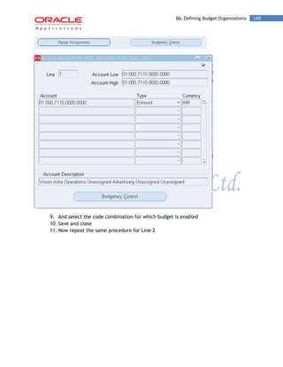 6b. Defining Budget Organizations 148 
9. And select the code combination for which budget is enabled 
10. Save and close 
11. Now repeat the same procedure for Line 2  