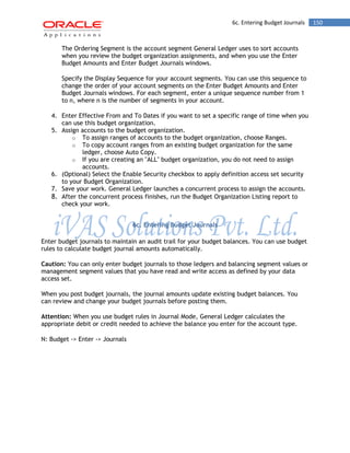 6c. Entering Budget Journals 150 
The Ordering Segment is the account segment General Ledger uses to sort accounts when you review the budget organization assignments, and when you use the Enter Budget Amounts and Enter Budget Journals windows. 
Specify the Display Sequence for your account segments. You can use this sequence to change the order of your account segments on the Enter Budget Amounts and Enter Budget Journals windows. For each segment, enter a unique sequence number from 1 to n, where n is the number of segments in your account. 
4. Enter Effective From and To Dates if you want to set a specific range of time when you can use this budget organization. 
5. Assign accounts to the budget organization. 
o To assign ranges of accounts to the budget organization, choose Ranges. 
o To copy account ranges from an existing budget organization for the same ledger, choose Auto Copy. 
o If you are creating an "ALL" budget organization, you do not need to assign accounts. 
6. (Optional) Select the Enable Security checkbox to apply definition access set security to your Budget Organization. 
7. Save your work. General Ledger launches a concurrent process to assign the accounts. 
8. After the concurrent process finishes, run the Budget Organization Listing report to check your work. 
6c. Entering Budget Journals 
Enter budget journals to maintain an audit trail for your budget balances. You can use budget rules to calculate budget journal amounts automatically. 
Caution: You can only enter budget journals to those ledgers and balancing segment values or management segment values that you have read and write access as defined by your data access set. 
When you post budget journals, the journal amounts update existing budget balances. You can review and change your budget journals before posting them. 
Attention: When you use budget rules in Journal Mode, General Ledger calculates the appropriate debit or credit needed to achieve the balance you enter for the account type. 
N: Budget -> Enter -> Journals  
