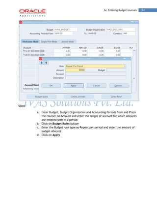 6c. Entering Budget Journals 152 
Steps 
a. Enter Budget, Budget Organization and Accounting Periods from and Place the courser on Account and enter the ranges of account for which amounts are entered with in a period 
b. Click on Budget Rules button 
c. Enter the Budget rule type as Repeat per period and enter the amount of budget allocate 
d. Click on Apply  