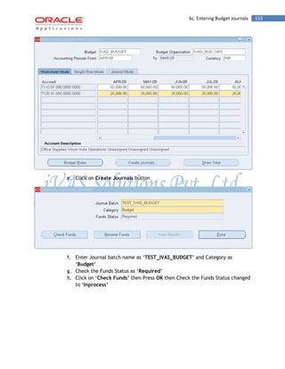 6c. Entering Budget Journals 153 
e. Click on Create Journals button 
f. Enter Journal batch name as „TEST_IVAS_BUDGET‟ and Category as „Budget‟ 
g. Check the Funds Status as „Required‟ 
h. Click on „Check Funds‟ then Press OK then Check the Funds Status changed to „Inprocess‟ 
 