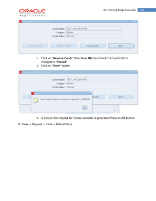 6c. Entering Budget Journals 154 
i. Click on „Reserve Funds‟ then Press OK then Check the Funds Status changed to „Passed‟ 
j. Click on „Done‟ button 
k. A Concurrent request for Create Journals is generated Press on OK button 
N: View -> Request -> Find -> Refresh Data 
 