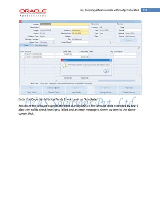 6d. Entering Actual Journals with budget allocated 158 
Enter the Code combination Funds Check Level as „Absolute„ 
And enter the amount exceeds the limit (i.e 50,000$) if the amount limit exceeded by one $ also then funds check level gets failed and an error message is shown as seen in the above screen shot.  