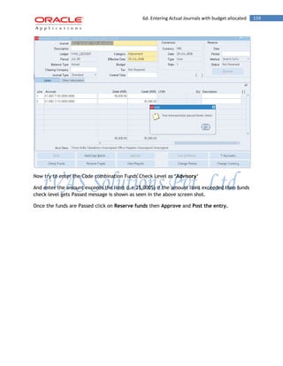 6d. Entering Actual Journals with budget allocated 159 
Now try to enter the Code combination Funds Check Level as „Advisory„ 
And enter the amount exceeds the limit (i.e 25,000$) if the amount limit exceeded then funds check level gets Passed message is shown as seen in the above screen shot. 
Once the funds are Passed click on Reserve funds then Approve and Post the entry.  