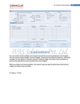 6e. Inquiry Funds Available 160 
6e. Inquiry Funds Available 
You can review funds available and compare encumbrances and expenditures with budgets. You can review primary ledger currency budget, actual and encumbrance balances, and funds available for any detail or summary account. General Ledger calculates funds available by subtracting expenditures and encumbrances from budgets. 
When you inquire on funds available, the amount type you specify determines how General Ledger calculates funds available. 
N: Inquiry > Funds  