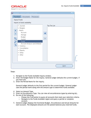 6e. Inquiry Funds Available 161 
Steps: 
1. Navigate to the Funds Available Inquiry window. 
2. Enter the Budget Name for the inquiry. General Ledger defaults the current budget, if you have one. 
3. Enter the Period Name for the inquiry. 
General Ledger defaults to the first period for the current budget. General Ledger uses the period name along with the amount type to determine funds available. 
4. Select an Amount Type. 
5. Enter an Encumbrance Type. You can view all encumbrances types by entering ALL. 
6. Do one of the following: 
o Choose the Find button to query all accounts that meet your selection criteria. 
o Navigate to the Funds Available region and query a partial or complete account. 
7. General Ledger displays the functional Budget, Encumbrance and Actual Amounts for each account. The displayed amounts are the posted balances plus reserved funds.  