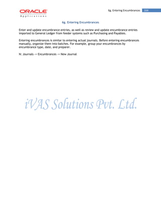 6g. Entering Encumbrances 164 
6g. Entering Encumbrances 
Enter and update encumbrance entries, as well as review and update encumbrance entries imported to General Ledger from feeder systems such as Purchasing and Payables. 
Entering encumbrances is similar to entering actual journals. Before entering encumbrances manually, organize them into batches. For example, group your encumbrances by encumbrance type, date, and preparer. 
N: Journals -> Encumbrances -> New Journal  