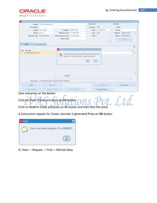 6g. Entering Encumbrances 167 
Save and press on Yes Button 
Click on Check Funds and press on OK button 
Click on Reserve funds and press on Ok button and then Post the entry 
A Concurrent request for Create Journals is generated Press on OK button 
N: View -> Request -> Find -> Refresh Data  