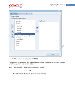 6g. Entering Encumbrances 169 
And check the encumbrance column with 1000 $ 
You can enter encumbrances only in your ledger currency. The batch can only have journals for only one primary or secondary ledger. 
Note: Funds Available = Budgeted –Encumbrance – Actual 
Or 
Funds Available = Budgeted – (Encumbrance + Actual) 
 
