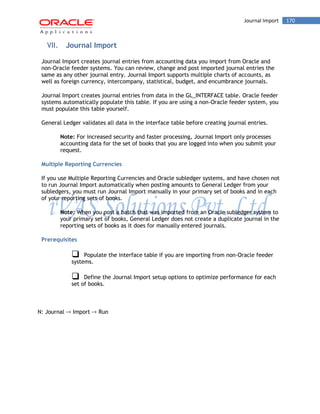 Journal Import 170 
VII. Journal Import 
Journal Import creates journal entries from accounting data you import from Oracle and non-Oracle feeder systems. You can review, change and post imported journal entries the same as any other journal entry. Journal Import supports multiple charts of accounts, as well as foreign currency, intercompany, statistical, budget, and encumbrance journals. 
Journal Import creates journal entries from data in the GL_INTERFACE table. Oracle feeder systems automatically populate this table. If you are using a non-Oracle feeder system, you must populate this table yourself. 
General Ledger validates all data in the interface table before creating journal entries. 
Note: For increased security and faster processing, Journal Import only processes accounting data for the set of books that you are logged into when you submit your request. 
Multiple Reporting Currencies 
If you use Multiple Reporting Currencies and Oracle subledger systems, and have chosen not to run Journal Import automatically when posting amounts to General Ledger from your subledgers, you must run Journal Import manually in your primary set of books and in each of your reporting sets of books. 
Note: When you post a batch that was imported from an Oracle subledger system to your primary set of books, General Ledger does not create a duplicate journal in the reporting sets of books as it does for manually entered journals. 
Prerequisites 
Populate the interface table if you are importing from non-Oracle feeder systems. 
Define the Journal Import setup options to optimize performance for each set of books. 
N: Journal -> Import -> Run  