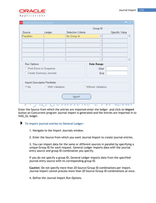 Journal Import 172 
Enter the Source from which the entries are imported enter the ledger and click on Import button an Concurrent program Journal import is generated and the entries are imported in to IVAS_GL ledger. 
To import journal entries to General Ledger: 
1. Navigate to the Import Journals window. 
2. Enter the Source from which you want Journal Import to create journal entries. 
3. You can import data for the same or different sources in parallel by specifying a unique Group ID for each request. General Ledger imports data with the journal entry source and group ID combination you specify. 
If you do not specify a group ID, General Ledger imports data from the specified journal entry source with no corresponding group ID. 
Caution: Do not specify more than 20 Source/Group ID combinations per import. Journal Import cannot process more than 20 Source/Group ID combinations at once. 
4. Define the Journal Import Run Options.  