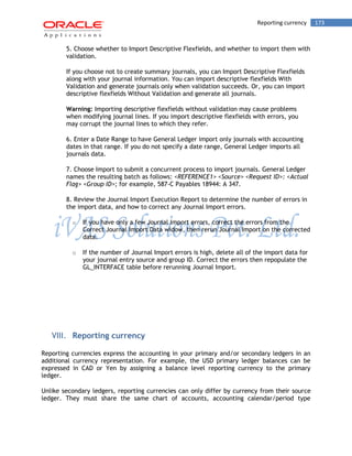 Reporting currency 173 
5. Choose whether to Import Descriptive Flexfields, and whether to import them with validation. 
If you choose not to create summary journals, you can Import Descriptive Flexfields along with your journal information. You can import descriptive flexfields With Validation and generate journals only when validation succeeds. Or, you can import descriptive flexfields Without Validation and generate all journals. 
Warning: Importing descriptive flexfields without validation may cause problems when modifying journal lines. If you import descriptive flexfields with errors, you may corrupt the journal lines to which they refer. 
6. Enter a Date Range to have General Ledger import only journals with accounting dates in that range. If you do not specify a date range, General Ledger imports all journals data. 
7. Choose Import to submit a concurrent process to import journals. General Ledger names the resulting batch as follows: <REFERENCE1> <Source> <Request ID>: <Actual Flag> <Group ID>; for example, 587-C Payables 18944: A 347. 
8. Review the Journal Import Execution Report to determine the number of errors in the import data, and how to correct any Journal Import errors. 
o If you have only a few Journal Import errors, correct the errors from the Correct Journal Import Data widow, then rerun Journal Import on the corrected data. 
o If the number of Journal Import errors is high, delete all of the import data for your journal entry source and group ID. Correct the errors then repopulate the GL_INTERFACE table before rerunning Journal Import. 
VIII. Reporting currency 
Reporting currencies express the accounting in your primary and/or secondary ledgers in an additional currency representation. For example, the USD primary ledger balances can be expressed in CAD or Yen by assigning a balance level reporting currency to the primary ledger. 
Unlike secondary ledgers, reporting currencies can only differ by currency from their source ledger. They must share the same chart of accounts, accounting calendar/period type  