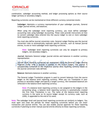 Reporting currency 174 
combination, subledger accounting method, and ledger processing options as their source ledger (primary or secondary ledger). 
Reporting currencies can be maintained at three different currency conversion levels: 
Subledger: Maintains a currency representation of your subledger journals, General Ledger journal entries, and balances. 
When using the subledger level reporting currency, you must define subledger accounting rules using Subledger Accounting. These rules provide instructions on how to convert subledger data entered into the source ledger to one or more subledger level reporting currencies. 
You must also define journal conversion rules. General Ledger Posting uses the journal conversion rules to automatically replicate specific journals, such as manual journal entries, to one or more subledger level reporting currencies. 
Note: Subledger level reporting currencies can only be assigned to primary ledgers, not secondary ledgers. 
Journal: Maintains General Ledger journal entries and balances in another currency representation. 
Journal level reporting currencies are maintained using the General Ledger Posting Program. Every time a journal is posted in the source ledger, the journal is automatically converted to the respective journal level reporting currency based on the journal conversion rules defined. 
Balance: Maintains balances in another currency. 
The General Ledger Translation program is used to convert balances from the source ledger to the balance level reporting currency. When you run Translation in your primary or secondary ledger and specify a target currency, the translated balances are reflected in the balance level reporting currency. 
Note: If a balance level reporting currency is not assigned to the ledgers in the accounting setup, a balance level reporting currency is automatically created the first time Translation is run. The name of the balance-level reporting currency is the same as its source ledger except its currency code, such as (USD), is appended to the end of its name. 
Note: The subledger level and journal level reporting currencies act similarly to ledgers. You must open and close the periods for these reporting currencies before you can enter transaction and journal entries. You can also enable journal approval for these reporting currencies if planning to enter manual journal entries directly to these reporting currencies. 
 