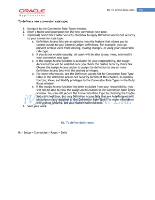 8b. To define daily rates: 176 
To define a new conversion rate type: 
1. Navigate to the Conversion Rate Types window. 
2. Enter a Name and Description for the new conversion rate type. 
3. (Optional) Select the Enable Security checkbox to apply Definition Access Set security to your conversion rate type. 
a. Definition Access Sets are an optional security feature that allows you to control access to your General Ledger definitions. For example, you can prevent certain users from viewing, making changes, or using your conversion rate type. 
b. If you do not enable security, all users will be able to use, view, and modify your conversion rate type. 
c. If the Assign Access function is available for your responsibility, the Assign Access button will be enabled once you check the Enable Security check box. Choose the Assign Access button to assign the definition to one or more Definition Access Sets with the desired privileges. 
d. For more information, see the Definition Access Set for Conversion Rate Type table in the Definition Access Set Security section of this chapter. It explains the Use, View, and Modify privileges to the Conversion Rate Types in the Daily Rates window. 
e. If the Assign Access function has been excluded from your responsibility, you will not be able to view the Assign Access button in the Conversion Rate Types window. You can still secure the Conversion Rate Type by checking the Enable Security check box, but only Definition Access Sets that are AutoAssigned will be automatically assigned to this Conversion Rate Type. For more information on Function Security, see your System Administrator. 
4. Save your work. 
8b. To define daily rates: 
N: - Setup-> Currencies-> Rates-> Daily 
 