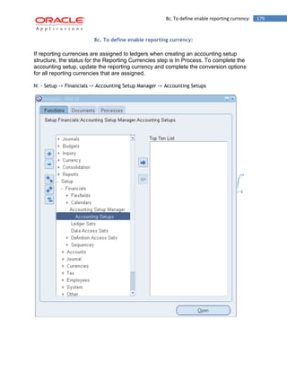 8c. To define enable reporting currency: 179 
8c. To define enable reporting currency: 
If reporting currencies are assigned to ledgers when creating an accounting setup structure, the status for the Reporting Currencies step is In Process. To complete the accounting setup, update the reporting currency and complete the conversion options for all reporting currencies that are assigned. 
N: - Setup -> Financials -> Accounting Setup Manager -> Accounting Setups 
 